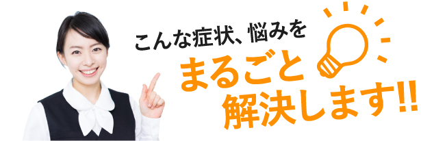 こんな症状、悩みをまるごと解決します!!
